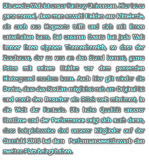 Die zweite Welt ist unser Fantasy Universum. Hier ist es ganz normal, dass man sowohl Helden aus Mittelerde,  als auch aus Hogwarts trifft und sich mit ihnen unterhalten kann. Bei unseren Events hat jede Welt immer ihren eigenen Themenbereich, so dass der Zuschauer, der zu uns an den Stand kommt, gerne Fotos mit seinen Helden vor dem passenden Hintergrund machen kann. Auch hier gilt wieder die Devise, dass das Kostm mglichst nah am Original ist und somit den Besucher ein Stck weit mitnimmt, in die Welt der Fantasie. Die hohe Qualitt unserer Kostme und der Performance zeigt sich auch daran, dass beispielsweise drei unserer Mitglieder auf der Connichi 2016 bei dem  Performancewettbewerb den zweiten Platz belegt haben.