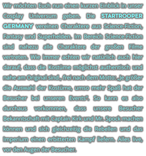 Wir mchten Euch nun einen kurzen Einblick in unser Cosplay Universum geben. Die STARTROOPER GERMANY vereinen Charaktere aus Science-Fiction, Fantasy und Superhelden. Im Bereich Science-Fiction sind nahezu alle Charaktere der groen Filme vertreten. Wie immer achten wir natrlich auch hier darauf, dass die Kostme mglichst authentisch und nahe am Original sind., frei nach dem Motto: Je grer die Auswahl der Kostme, umso mehr Spa hat der Besucher bei unseren Events. So kann es also durchaus vorkommen, dass unsere Besucher Bekanntschaft mit Captain Kirk und Mr. Spock machen knnen und sich gleichzeitig die Rebellen und das Imperium einen erbitterten Kampf liefern. Alles live, vor den Augen der Besucher.