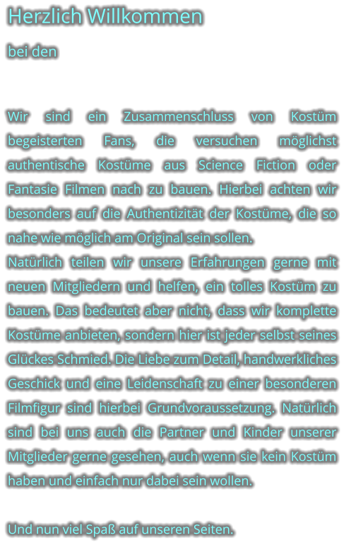 Herzlich Willkommen bei den   Wir sind ein Zusammenschluss von Kostm begeisterten Fans, die versuchen mglichst authentische Kostme aus Science Fiction oder Fantasie Filmen nach zu bauen. Hierbei achten wir besonders auf die Authentizitt der Kostme, die so nahe wie mglich am Original sein sollen.  Natrlich teilen wir unsere Erfahrungen gerne mit neuen Mitgliedern und helfen, ein tolles Kostm zu bauen. Das bedeutet aber nicht, dass wir komplette Kostme anbieten, sondern hier ist jeder selbst seines Glckes Schmied. Die Liebe zum Detail, handwerkliches Geschick und eine Leidenschaft zu einer besonderen Filmfigur sind hierbei Grundvoraussetzung. Natrlich sind bei uns auch die Partner und Kinder unserer Mitglieder gerne gesehen, auch wenn sie kein Kostm haben und einfach nur dabei sein wollen.  Und nun viel Spa auf unseren Seiten.