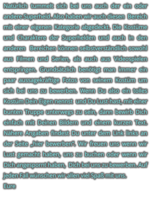 Natrlich tummelt sich bei uns auch der ein oder andere Superheld. Also haben wir auch diesen  Bereich mit einer eigenen Kategorie abgedeckt. Die Kostme und Charaktere der Superhelden und auch in den anderen  Bereichen knnen selbstverstndlich sowohl  aus Filmen und Serien, als auch aus Videospielen entspringen. Grundstzlich bentigt man immer ein paar aussagekrftige Fotos von seinem Kostm um sich bei uns zu bewerben. Wenn Du also ein tolles Kostm Dein Eigen nennst  und Du Lust hast, mit einer bunten Truppe unterwegs zu sein, dann bewirb Dich einfach mit Deinen Bildern und einem kurzen Text. Nhere Angaben findest Du unter dem Link links an der Seite hier bewerben. Wir freuen uns wenn wir Lust gemacht haben, uns zu buchen oder wenn wir  Dich angespornt haben,  Dich bei uns zu bewerben. Auf jeden Fall wnschen wir allen viel Spa mit uns. Eure